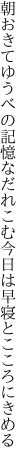 朝おきてゆうべの記憶なだれこむ 今日は早寝とこころにきめる