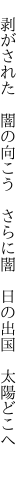 　剥がされた　闇の向こう　さらに闇 　日の出国　太陽どこへ　