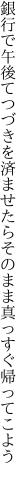 銀行で午後てつづきを済ませたら そのまま真っすぐ帰ってこよう