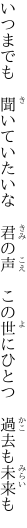 いつまでも 聞いていたいな 君の声  この世にひとつ 過去も未来も