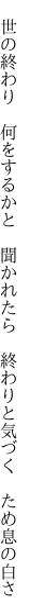 　世の終わり　何をするかと　聞かれたら 　終わりと気づく　ため息の白さ