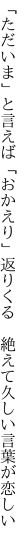 「ただいま」と言えば「おかえり」返りくる　 絶えて久しい言葉が恋しい