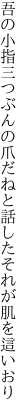 吾の小指三つぶんの爪だねと 話したそれが肌を這いおり