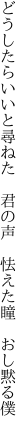 どうしたらいいと尋ねた　君の声 　怯えた瞳　おし黙る僕