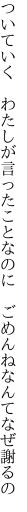 ついていく　わたしが言ったことなのに 　ごめんねなんてなぜ謝るの