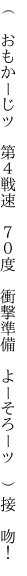 （　おもかーじッ　第４戦速　７０度　 衝撃準備　よーそろーッ　）接　吻！