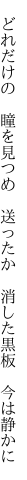 　どれだけの　瞳を見つめ　送ったか 　消した黒板　今は静かに