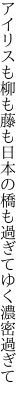 アイリスも柳も藤も日本の 橋も過ぎてゆく濃密過ぎて