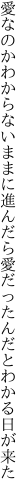 愛なのかわからないままに進んだら 愛だったんだとわかる日が来た