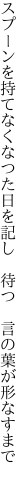 スプーンを持てなくなつた日を記し　待つ　 言の葉が形なすまで