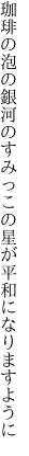 珈琲の泡の銀河のすみっこの 星が平和になりますように