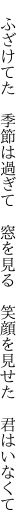 　ふざけてた　季節は過ぎて　窓を見る 　笑顔を見せた　君はいなくて