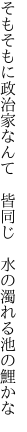 そもそもに政治家なんて　皆同じ　 水の濁れる池の鯉かな