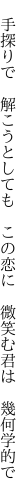 　手探りで　解こうとしても　この恋に 　微笑む君は　幾何学的で