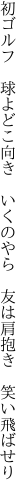 初ゴルフ　球よどこ向き　いくのやら　 友は肩抱き　笑い飛ばせり