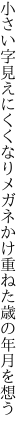 小さい字見えにくくなりメガネかけ 重ねた歳の年月を想う