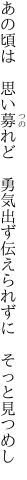 あの頃は　思い募れど　勇気出ず 伝えられずに　そっと見つめし