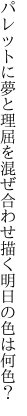 パレットに夢と理屈を混ぜ合わせ 描く明日の色は何色？