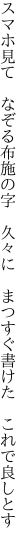 スマホ見て　なぞる布施の字　久々に 　まつすぐ書けた　これで良しとす
