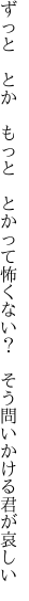 ずっと　とか　もっと　とかって怖くない？ 　そう問いかける君が哀しい