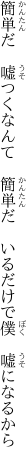 簡単だ 嘘つくなんて 簡単だ  いるだけで僕 嘘になるから