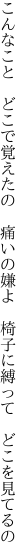 こんなこと　どこで覚えたの　痛いの嫌よ 　椅子に縛って　どこを見てるの