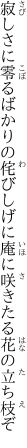 寂しさに零るばかりの侘びしげに 庵に咲きたる花の立ち枝ぞ