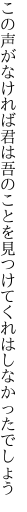 この声がなければ君は吾のことを 見つけてくれはしなかったでしょう