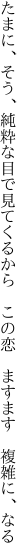 たまに、そう、純粋な目で見てくるから　 この恋　ますます　複雑に、なる