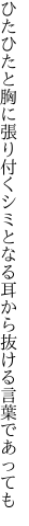 ひたひたと胸に張り付くシミとなる 耳から抜ける言葉であっても