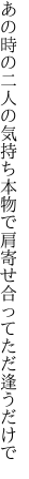 あの時の二人の気持ち本物で 肩寄せ合ってただ逢うだけで