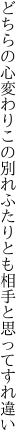 どちらの心変わりこの別れふたり とも相手と思ってすれ違い