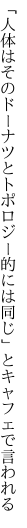 「人体はそのドーナツとトポロジー 的には同じ」とキャフェで言われる
