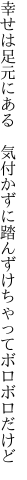 幸せは足元にある　気付かずに 踏んずけちゃってボロボロだけど