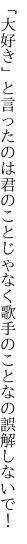 「大好き」と言ったのは君のことじゃなく 歌手のことなの誤解しないで！