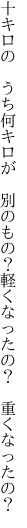 十キロの　うち何キロが　別のもの？ 軽くなったの？　重くなったの？