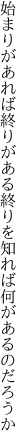 始まりがあれば終りがある終りを 知れば何があるのだろうか