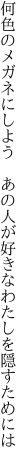 何色のメガネにしよう あの人が 好きなわたしを隠すためには