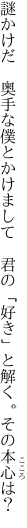 謎かけだ　奥手な僕とかけまして 　君の「好き」と解く。その本心は？