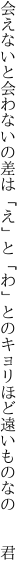 会えないと会わないの差は「え」と「わ」との キョリほど遠いものなの  君