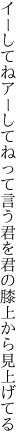 イーしてねアーしてねって言う君を 君の膝上から見上げてる