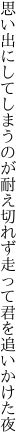 思い出にしてしまうのが耐え切れず 走って君を追いかけた夜