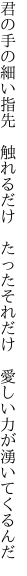 君の手の細い指先　触れるだけ　たった それだけ　愛しい力が湧いてくるんだ