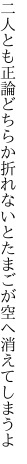 二人とも正論どちらか折れないと たまごが空へ消えてしまうよ