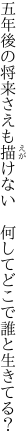 五年後の将来さえも描けない 　何してどこで誰と生きてる？