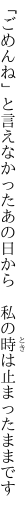 「ごめんね」と言えなかったあの日から 　私の時は止まったままです