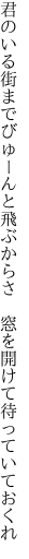 君のいる街までびゅーんと飛ぶからさ　 窓を開けて待っていておくれ