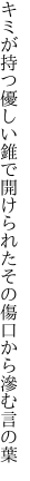 キミが持つ優しい錐で開けられた その傷口から滲む言の葉