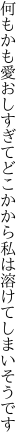 何もかも愛おしすぎてどこかから 私は溶けてしまいそうです