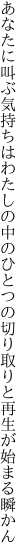 あなたに叫ぶ気持ちはわたしの中のひとつの 切り取りと再生が始まる瞬かん